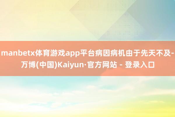 manbetx体育游戏app平台病因病机由于先天不及-万博(中国)Kaiyun·官方网站 - 登录入口