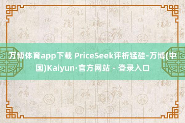 万博体育app下载 PriceSeek评析 锰硅-万博(中国)Kaiyun·官方网站 - 登录入口