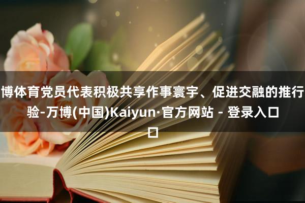 万博体育党员代表积极共享作事寰宇、促进交融的推行经验-万博(中国)Kaiyun·官方网站 - 登录入口