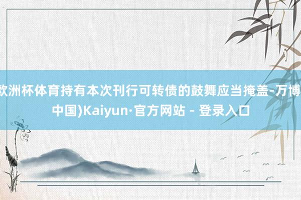 欧洲杯体育持有本次刊行可转债的鼓舞应当掩盖-万博(中国)Kaiyun·官方网站 - 登录入口
