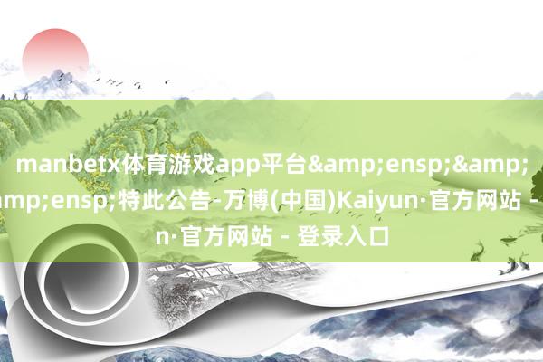 manbetx体育游戏app平台&ensp;&ensp;&ensp;特此公告-万博(中国)Kaiyun·官方网站 - 登录入口