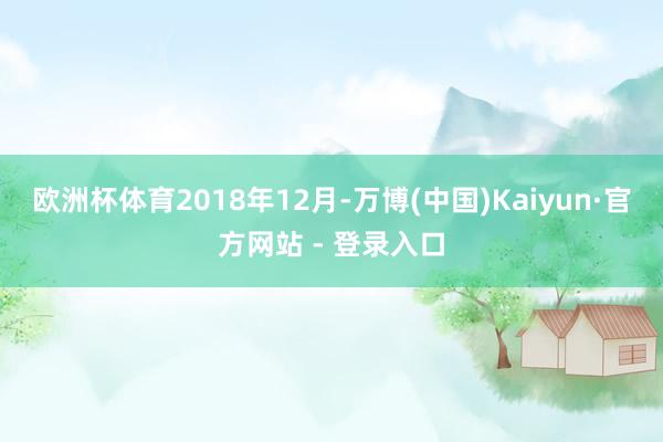 欧洲杯体育　　2018年12月-万博(中国)Kaiyun·官方网站 - 登录入口