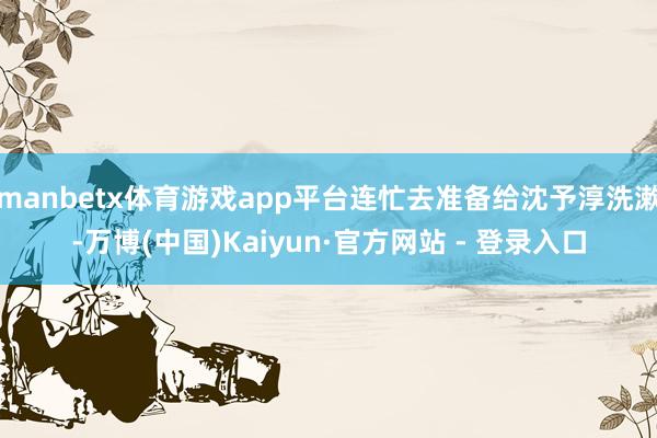 manbetx体育游戏app平台连忙去准备给沈予淳洗漱-万博(中国)Kaiyun·官方网站 - 登录入口