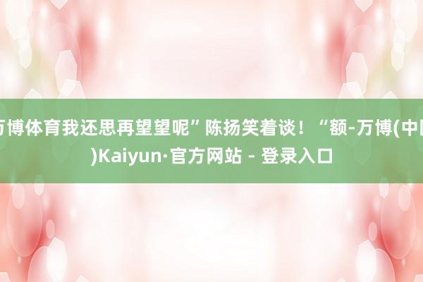 万博体育我还思再望望呢”陈扬笑着谈！“额-万博(中国)Kaiyun·官方网站 - 登录入口
