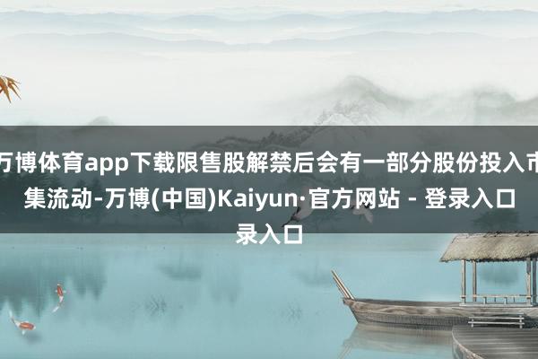 万博体育app下载限售股解禁后会有一部分股份投入市集流动-万博(中国)Kaiyun·官方网站 - 登录入口