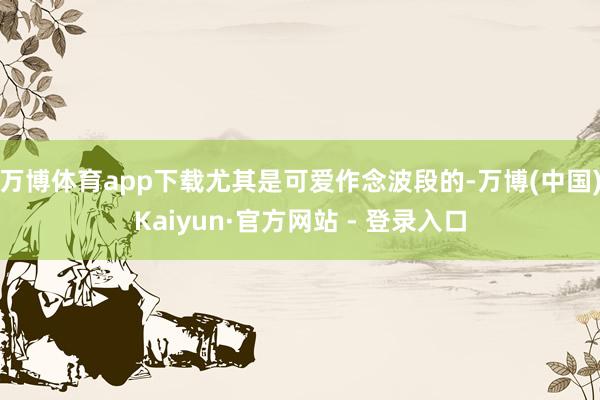 万博体育app下载尤其是可爱作念波段的-万博(中国)Kaiyun·官方网站 - 登录入口