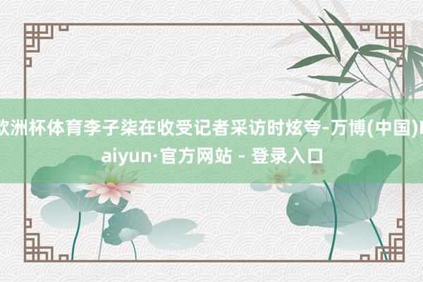 欧洲杯体育李子柒在收受记者采访时炫夸-万博(中国)Kaiyun·官方网站 - 登录入口