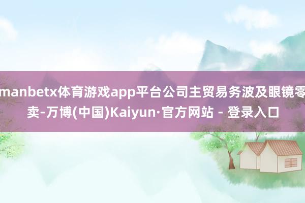 manbetx体育游戏app平台公司主贸易务波及眼镜零卖-万博(中国)Kaiyun·官方网站 - 登录入口