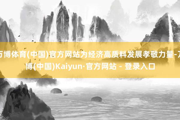万博体育(中国)官方网站为经济高质料发展孝敬力量-万博(中国)Kaiyun·官方网站 - 登录入口