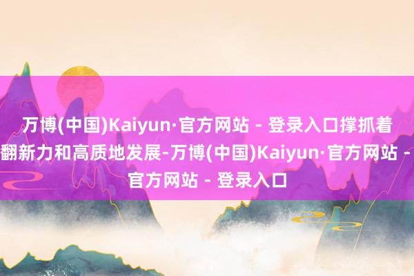 万博(中国)Kaiyun·官方网站 - 登录入口撑抓着广东强劲翻新力和高质地发展-万博(中国)Kaiyun·官方网站 - 登录入口
