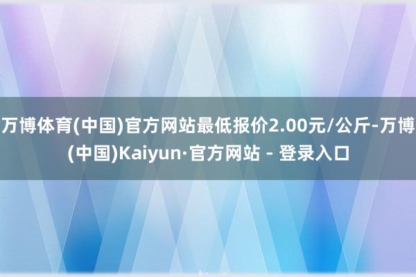 万博体育(中国)官方网站最低报价2.00元/公斤-万博(中国)Kaiyun·官方网站 - 登录入口