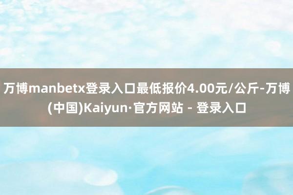 万博manbetx登录入口最低报价4.00元/公斤-万博(中国)Kaiyun·官方网站 - 登录入口