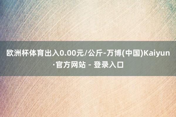 欧洲杯体育出入0.00元/公斤-万博(中国)Kaiyun·官方网站 - 登录入口