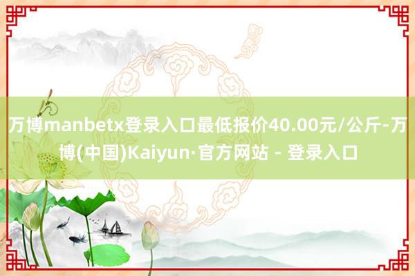 万博manbetx登录入口最低报价40.00元/公斤-万博(中国)Kaiyun·官方网站 - 登录入口