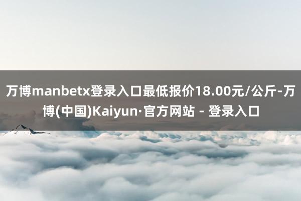 万博manbetx登录入口最低报价18.00元/公斤-万博(中国)Kaiyun·官方网站 - 登录入口