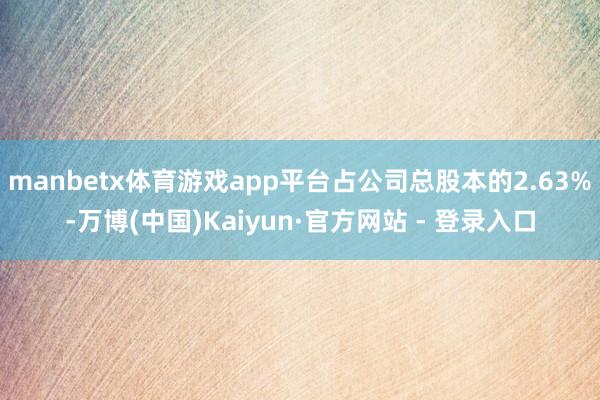 manbetx体育游戏app平台占公司总股本的2.63%-万博(中国)Kaiyun·官方网站 - 登录入口