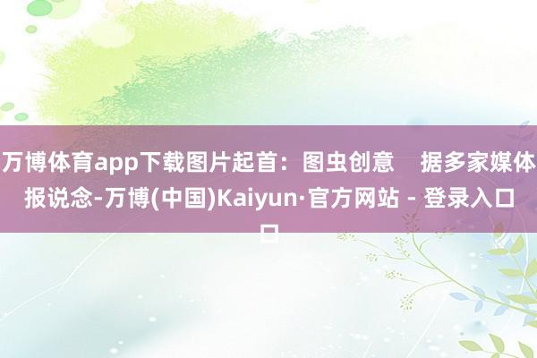 万博体育app下载图片起首：图虫创意    据多家媒体报说念-万博(中国)Kaiyun·官方网站 - 登录入口