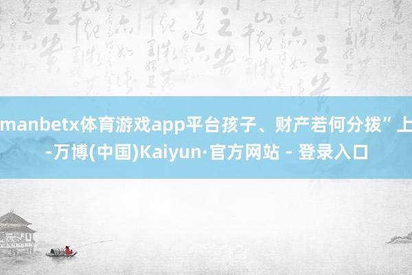 manbetx体育游戏app平台孩子、财产若何分拨”上-万博(中国)Kaiyun·官方网站 - 登录入口