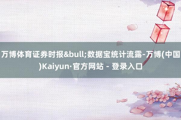 万博体育证券时报&bull;数据宝统计流露-万博(中国)Kaiyun·官方网站 - 登录入口