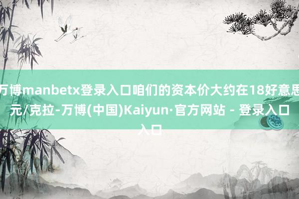 万博manbetx登录入口咱们的资本价大约在18好意思元/克拉-万博(中国)Kaiyun·官方网站 - 登录入口