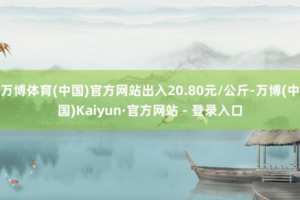 万博体育(中国)官方网站出入20.80元/公斤-万博(中国)Kaiyun·官方网站 - 登录入口