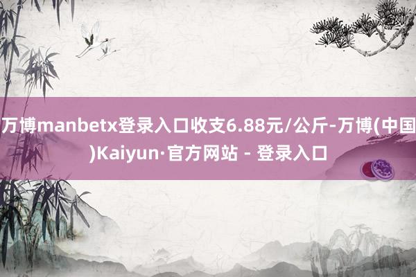 万博manbetx登录入口收支6.88元/公斤-万博(中国)Kaiyun·官方网站 - 登录入口