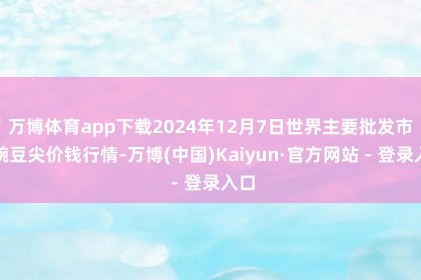 万博体育app下载2024年12月7日世界主要批发市集豌豆尖价钱行情-万博(中国)Kaiyun·官方网站 - 登录入口
