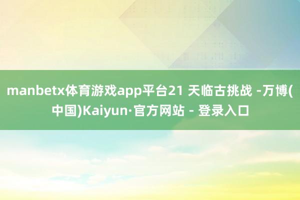 manbetx体育游戏app平台21 天临古挑战 -万博(中国)Kaiyun·官方网站 - 登录入口