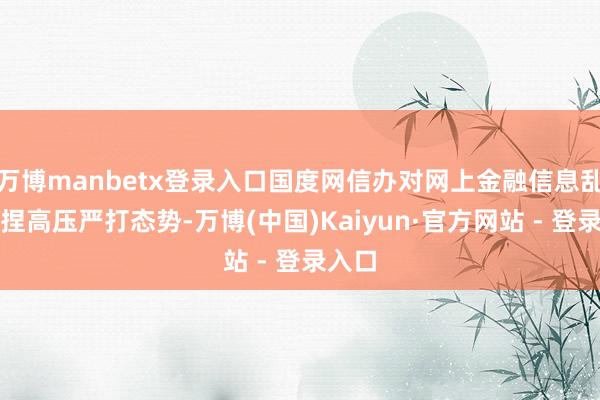 万博manbetx登录入口国度网信办对网上金融信息乱象保捏高压严打态势-万博(中国)Kaiyun·官方网站 - 登录入口