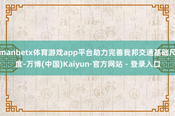 manbetx体育游戏app平台助力完善我邦交通基础尺度-万博(中国)Kaiyun·官方网站 - 登录入口