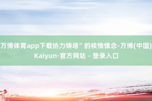 万博体育app下载协力铸塔”的核情愫念-万博(中国)Kaiyun·官方网站 - 登录入口