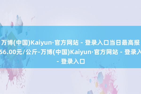 万博(中国)Kaiyun·官方网站 - 登录入口当日最高报价56.00元/公斤-万博(中国)Kaiyun·官方网站 - 登录入口