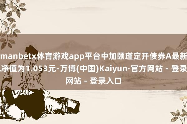 manbetx体育游戏app平台中加颐瑾定开债券A最新单元净值为1.053元-万博(中国)Kaiyun·官方网站 - 登录入口