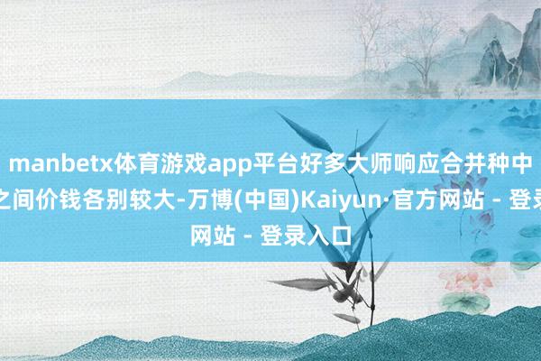 manbetx体育游戏app平台好多大师响应合并种中成药之间价钱各别较大-万博(中国)Kaiyun·官方网站 - 登录入口