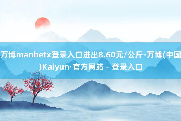 万博manbetx登录入口进出8.60元/公斤-万博(中国)Kaiyun·官方网站 - 登录入口