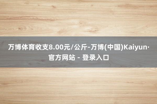 万博体育收支8.00元/公斤-万博(中国)Kaiyun·官方网站 - 登录入口