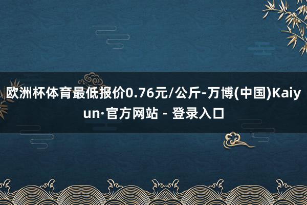 欧洲杯体育最低报价0.76元/公斤-万博(中国)Kaiyun·官方网站 - 登录入口
