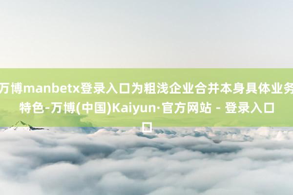 万博manbetx登录入口为粗浅企业合并本身具体业务特色-万博(中国)Kaiyun·官方网站 - 登录入口