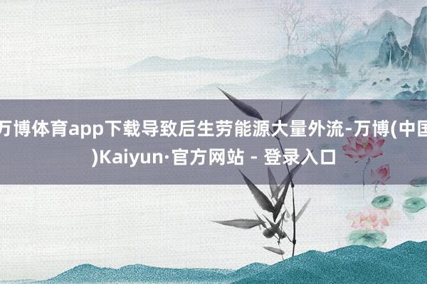 万博体育app下载导致后生劳能源大量外流-万博(中国)Kaiyun·官方网站 - 登录入口