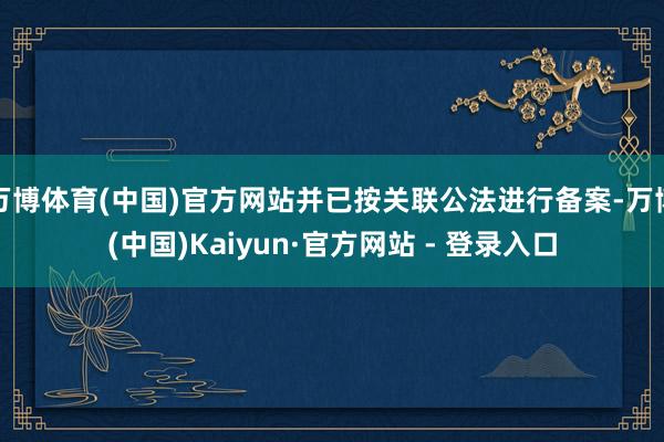 万博体育(中国)官方网站并已按关联公法进行备案-万博(中国)Kaiyun·官方网站 - 登录入口
