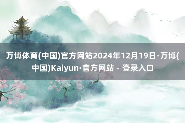 万博体育(中国)官方网站　　2024年12月19日-万博(中国)Kaiyun·官方网站 - 登录入口
